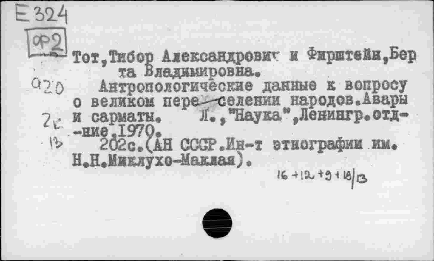 ﻿1^2
U
- Vb
Тот.Тибор Александровы? и Фирштейн,Бер та Владимировна.
Антропологические данные к вопросу о великом пера-—селении народов.Авары и сарматы. Jf., "Наука*,Ленингр.отд--ние.1970.
202с.(АН СССР .Ин-т этнографии им. Н.Н.Миклухо-Маклая).
16	lôU